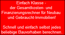 Einfach Klasse - 
 der Gesamtkosten- und 
 Finanzierungsrechner fr Neubau 
 und Gebraucht-Immobilien!

 Schnell und einfach selbst jedes
 beliebige Bauvorhaben berechnen.