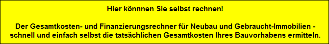 Hier knnnen Sie selbst rechnen!

 Der Gesamtkosten- und Finanzierungsrechner fr Neubau und Gebraucht-Immobilien -
 schnell und einfach selbst die tatschlichen Gesamtkosten Ihres Bauvorhabens ermitteln.