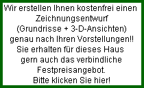 Wir erstellen Ihnen kostenfrei einen 
  Zeichnungsentwurf
  (Grundrisse + 3-D-Ansichten)
  genau nach Ihren Vorstellungen!!
  Sie erhalten fr dieses Haus 
  gern auch das verbindliche
  Festpreisangebot.
  Bitte klicken Sie hier!