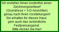 Wir erstellen Ihnen kostenfrei einen 
  Zeichnungsentwurf
  (Grundrisse + 3-D-Ansichten)
  genau nach Ihren Vorstellungen!!
  Sie erhalten fr dieses Haus 
  gern auch das verbindliche
  Festpreisangebot.
  Bitte klicken Sie hier!