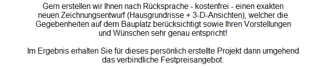 Gern erstellen wir Ihnen nach Rcksprache - kostenfrei - einen exakten
neuen Zeichnungsentwurf (Hausgrundrisse + 3-D-Ansichten), welcher die
Gegebenheiten auf dem Bauplatz bercksichtigt sowie Ihren Vorstellungen
und Wnschen sehr genau entspricht!

Im Ergebnis erhalten Sie fr dieses persnlich erstellte Projekt dann umgehend
das verbindliche Festpreisangebot.