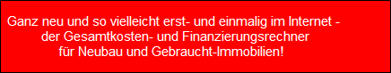 Ganz neu und so vielleicht erst- und einmalig im Internet - 
  der Gesamtkosten- und Finanzierungsrechner
fr Neubau und Gebraucht-Immobilien!