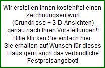 Wir erstellen Ihnen kostenfrei einen 
  Zeichnungsentwurf
  (Grundrisse + 3-D-Ansichten)
  genau nach Ihren Vorstellungen!!
  Bitte klicken Sie einfach hier.
  Sie erhalten auf Wunsch fr dieses
  Haus gern auch das verbindliche
  Festpreisangebot!