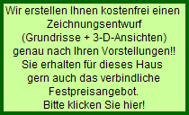 Wir erstellen Ihnen kostenfrei einen 
  Zeichnungsentwurf
  (Grundrisse + 3-D-Ansichten)
  genau nach Ihren Vorstellungen!!
  Sie erhalten fr dieses Haus 
  gern auch das verbindliche
  Festpreisangebot.
  Bitte klicken Sie hier!